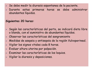  Se debe medir la diuresis espontanea de la paciente.
 Durante estas primeras horas se debe administrar
abundantes líquidos.
Siguientes 20 horas:
 Según las características del parto, se indicará dieta libre
o blanda, con el suministro de abundantes líquidos.
 Observar las características del sangramiento
 Medidas de asepsia y antisepsia de la región Vulvoperineal.
 Vigilar los signos vitales cada 8 horas.
 Evaluar altura uterina por palpación.
 Examinar las características de los loquios.
 Vigilar la diuresis y deposiciones.
 