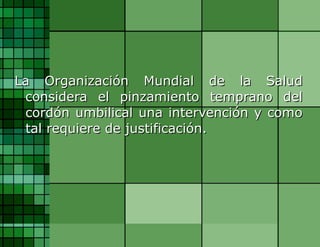 La Organización Mundial de la Salud considera el pinzamiento temprano del cordón umbilical una intervención y como tal requiere de justificación. 