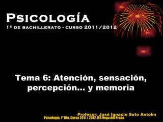 Tema 6: Atención, sensación, percepción… y memoria Profesor: José Ignacio Soto Antolín Psicología  1º de bachillerato - curso 2011/2012 