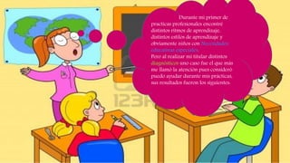 Durante mi primer de
practicas profesionales encontré
distintos ritmos de aprendizaje,
distintos estilos de aprendizaje y
obviamente niños con Necesidades
educativas especiales.
Pero al realizar mi titular distintos
diagnósticos uno caso fue el que más
me llamó la atención pues consideró
puedo ayudar durante mis prácticas,
sus resultados fueron los siguientes:
 