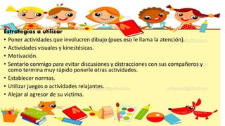 Estrategias a utilizar
• Poner actividades que involucren dibujo (pues eso le llama la atención).
• Actividades visuales y kinestésicas.
• Motivación.
• Sentarlo conmigo para evitar discusiones y distracciones con sus compañeros y
como termina muy rápido ponerle otras actividades.
• Establecer normas.
• Utilizar juegos o actividades relajantes.
• Alejar al agresor de su víctima.
 