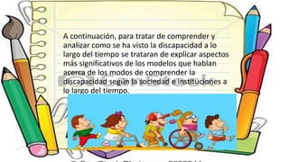 A continuación, para tratar de comprender y
analizar como se ha visto la discapacidad a lo
largo del tiempo se trataran de explicar aspectos
más significativos de los modelos que hablan
acerca de los modos de comprender la
discapacidad según la sociedad e instituciones a
lo largo del tiempo.
 