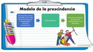 Modelo de la prescindencia
Se encuentra a favor
de acabar con la vida
de las personas con
discapacidad o
excluirlas
(marginarlas)
Bases religiosas
Para este modelo las
personas con
discapacidad no son
necesarias.
 
