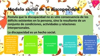 Modelo social de la discapacidad
Postula que la discapacidad no es sólo consecuencia de los
déficits existentes en la persona, sino la resultante de un
conjunto de condiciones, actividades y relaciones
interpersonales.
La discapacidad es un hecho social.
La vida de una
persona con
discapacidad
tiene el mismo
sentido que la
vida de una
persona sin
discapacidad
Igualdad de
oportunidades.
La normalidad
no existe.
La educación
debe responder
a la integración.
Se requiere la
valoración de la
diferencia no
sólo la
aceptación
 