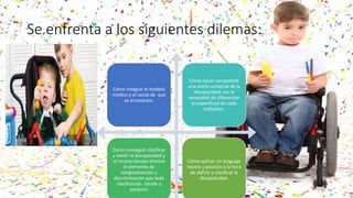 Se enfrenta a los siguientes dilemas:
Cómo integrar el modelo
médico y el social de que
se armonicen.
Cómo hacer compatible
una visión universal de la
discapacidad con la
necesidad de diferenciar
la especificad de cada
individuo.
Cómo conseguir clasificar
y medir la discapacidad y
al mismo tiempo elimina
el elemento de
estigmatización y
discriminación que toda
clasificación tiende a
producir.
Cómo aplicar un lenguaje
neutro y positivo a la hora
de definir y clasificar la
discapacidad.
 