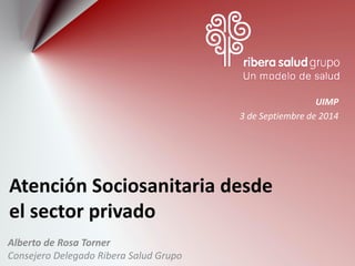 Atención Sociosanitaria desde el sector privado 
Alberto de Rosa Torner 
Consejero Delegado Ribera Salud Grupo 
UIMP 
3 de Septiembre de 2014  