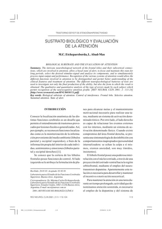 TRASTORNO DÉFICIT DE ATENCIÓN/HIPERACTIVIDAD
                                        TRASTORNO DÉFICIT DE ATENCIÓN/HIPERACTIVIDAD



                                 SUSTRATO BIOLÓGICO Y EVALUACIÓN
                                         DE LA ATENCIÓN
                                             M.C. Etchepareborda, L. Abad-Mas


                            BIOLOGICAL SUBSTRATE AND THE EVALUATION OF ATTENTION
            Summary. The intricate neurobiological network of the frontal lobes and their subcortical connec-
            tions, which are involved in attention, allow a basal state of alert, to focus and maintain this state for
            long periods, select the desired stimulus-signal and analyze its components, and to simultaneously
            process input-output and performance. Recognition of the various systems of attention would allow the
            different functions involved in attention to be distinguished and permit better understanding of the
            clinical features and treatment of attention. The different neuropsychological batteries of tests are
            used to investigate not only the final production of the ability, but also the form in which the result is
            obtained. The qualitative and quantitative analysis of the type of errors made by each subject which
            permit recognition of the neurocognitive attention profile. [REV NEUROL CLIN 2001; 2: 113-24]
            [http://www.revneurol.com/RNC/b010113.pdf]
            Key words. Biological substrate of attention. Control of interference. Frontal lobe. Selective attention.
            Sustained attention. State of alert.



                                INTRODUCCIÓN                          nes para alcanzar metas y el mantenimiento
                                                                      motivacional necesario para realizar una ta-
            Conocer la localización anatómica de las dis-             rea, mediante un sistema de activación deno-
            tintas funciones cerebrales es un desafío que             minado tónico. Por otro lado, el lado derecho
            permite el entendimiento de trastornos provo-             es capaz de relacionar los eventos externos
            cados por lesiones focales o generalizadas. Así,          con los internos, mediante un sistema de ac-
            por ejemplo, se reconocen funciones localiza-             tivación denominado fásico. Cuando existe
            das como es la monitorización de la informa-              compromiso del área frontal derecha, se pre-
            ción proveniente del medio ambiente (lóbulos              senta una sintomatología de desinhibición con
            parietal y occipital izquierdos), o bien de la            comportamientos inapropiados (personalidad
            información propia del interior de cada indivi-           internalizadora: se echan la culpa a sí mis-
            duo, sentimientos y emociones (lóbulos parie-             mos, sienten ansiedad, son muy tímidos,
            tal y occipital derechos) [1].                            insistentes).
                Se conoce que la corteza de los lóbulos                   El lóbulo frontal posee una poderosa inter-
            frontales posee funciones de control. Al lado             relación con el núcleo estriado, a través de una
            izquierdo se le atribuye la formulación de pla-           proyección del estriado ventral hacia la región
                                                                      orbitofrontal, mediante el empleo del neuro-
                                                                      transmisor dopamina. Aparentemente esta re-
            Recibido: 26.01.01. Aceptado: 01.02.01.
                                                                      lación es necesaria para desarrollar y mantener
            Laboratorio para el Estudio de las Funciones Cerebrales
            Superiores. Buenos Aires, Argentina.                      el incentivo o motivación neocortical.
            Correspondencia: Dr. Máximo Carlos Etchepareborda.            Para mantener la atención en una tarea du-
            Laboratorio para el Estudio de las Funciones Cerebrales   rante un tiempo prolongado, actividad que de-
            Superiores. Estados Unidos, 3402. (1228) Buenos Aires,
            Argentina. E-mail: mce@interar.com.ar                     nominamos atención sostenida, es necesario
            © 2001, REVISTA DE NEUROLOGÍA CLÍNICA                     el empleo de la dopamina y del sistema de

            REV NEUROL CLIN 2001; 2 (1): 113-124                                                                  113




RNC_113_2101M11_Etchepareborda.p65     113                                            10/04/01, 21:29
 