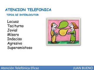 ATENCION TELEFONICA
TIPOS DE INTERLOCUTOR

Locuaz
Taciturno
Jovial
Mísero
Indeciso
Agresivo
Superamistoso

Atención Telefónica Eficaz

JUAN BUENO

 