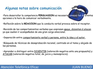 Algunas notas sobre comunicación

•Para desarrollar la competencia PERSUASION es necesario conocer las diferentes
opciones a la hora de comunicar verbalmente.
•Reflexión sobre la REACCION que la conducta verbal provoca sobre el receptor.

•Revisión de los comportamientos verbales que expresan apoyo, disienten ó atacan
ya que suelen ir acompañados de una gran carga emocional.
•Separación entre comportamiento verbal y persona, entre la idea y el autor.
•Búsqueda de técnicas de desaprobación racional, centrado en el tema y alejado de
las personas.
•Aprender a distinguir entre DISENTIR (valoración negativa ante una propuesta) y
ATACAR (valoración negativa total, de juicio y menosprecio).

Atención Telefónica Eficaz

JUAN BUENO

 