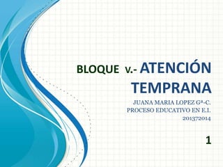 BLOQUE V.- ATENCIÓN
TEMPRANA
1
JUANA MARIA LOPEZ Gª-C.
PROCESO EDUCATIVO EN E.I.
201372014
 