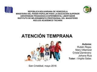 REPÚBLICA BOLIVARIANA DE VENEZUELA
MINISTERIO DEL PODER POPULAR PARA LA EDUCACIÓN SUPERIOR
UNIVERSIDAD PEDAGOGICA EXPERIMENTAL LIBERTADOR
INSTITUTO DE MEJORAMIENTO PROFESIONAL DEL MAGISTERIO
NÚCLEO ACADÉMICO TÁCHIRA
San Cristóbal, mayo 2016
ATENCIÓN TEMPRANA
Autores:
Rubén Rojas
Mary Villamizar
Cristal Zambrano
Johana Ruiz
Tutor : Virgilia Salas
 