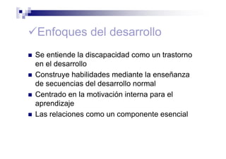 Enfoques del desarrollo
Se entiende la discapacidad como un trastorno
en el desarrollo
Construye habilidades mediante la enseñanza
de secuencias del desarrollo normal
Centrado en la motivación interna para el
aprendizaje
Las relaciones como un componente esencial
 