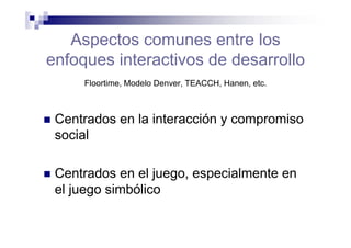 Aspectos comunes entre los
enfoques interactivos de desarrollo
Floortime, Modelo Denver, TEACCH, Hanen, etc.
Centrados en la interacción y compromiso
social
Centrados en el juego, especialmente en
el juego simbólico
 