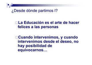 ¿Desde dónde partimos I?
La Educación es el arte de hacer
felices a las personas
Cuando intervenimos, y cuando
intervenimos desde el deseo, no
hay posibilidad de
equivocarnos…
 