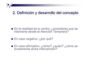 2. Definición y desarrollo del concepto
En la realidad de tu centro, ¿consideras que se
interviene desde la Atención Temprana?
En caso negativo: ¿por qué?
En caso afirmativo: ¿cómo? ¿quién? ¿cómo se
fundamenta dicha intervención?
 