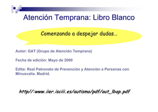 Atención Temprana: Libro Blanco
Autor: GAT (Grupo de Atención Temprana)
Fecha de edición: Mayo de 2000
Edita: Real Patronato de Prevención y Atención a Personas con
Minusvalía. Madrid.
http//:www.iier.isciii.es/autismo/pdf/aut_lbap.pdf
Comenzando a despejar dudas…
 
