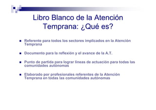 Libro Blanco de la Atención
Temprana: ¿Qué es?
Referente para todos los sectores implicados en la Atención
Temprana
Documento para la reflexión y el avance de la A.T.
Punto de partida para lograr líneas de actuación para todas las
comunidades autónomas
Elaborado por profesionales referentes de la Atención
Temprana en todas las comunidades autónomas
 
