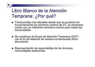 Libro Blanco de la Atención
Temprana: ¿Por qué?
Transcurridas tres décadas desde que se pusieron en
funcionamiento los primeros centros de AT, es necesario
contar con un referente normativo común para todas las
comunidades
Se constituye el Grupo de Atención Temprana (GAT)
con el fin de elaborar de manera consensuada dicho
documento
Representación de especialistas de las diversas
comunidades autónomas
 