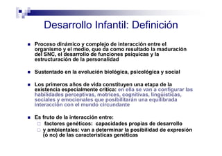 Desarrollo Infantil: Definición
Proceso dinámico y complejo de interacción entre el
organismo y el medio, que da como resultado la maduración
del SNC, el desarrollo de funciones psíquicas y la
estructuración de la personalidad
Sustentado en la evolución biológica, psicológica y social
Los primeros años de vida constituyen una etapa de la
existencia especialmente crítica: en ella se van a configurar las
habilidades perceptivas, motrices, cognitivas, lingüísticas,
sociales y emocionales que posibilitarán una equilibrada
interacción con el mundo circundante
Es fruto de la interacción entre:
factores genéticos: capacidades propias de desarrollo
y ambientales: van a determinar la posibilidad de expresión
(ó no) de las características genéticas
 