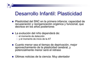 Desarrollo Infantil: Plasticidad
Plasticidad del SNC en la primera infancia: capacidad de
recuperación y reorganización orgánica y funcional, que
decrece en los años posteriores
La evolución del niño dependerá de:
el momento de detección
y el momento de inicio de la AT
Cuanto menor sea el tiempo de deprivación, mejor
aprovechamiento de la plasticidad cerebral, y
potencialmente menor será el retraso
Últimas noticias de la ciencia: Muy alentador
 