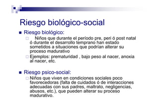 Riesgo biológico-social
Riesgo biológico:
Niños que durante el período pre, peri ó post natal
ó durante el desarrollo temprano han estado
sometidos a situaciones que podrían alterar su
proceso madurativo
Ejemplos: prematuridad , bajo peso al nacer, anoxia
al nacer, etc.
Riesgo psico-social:
Niños que viven en condiciones sociales poco
favorecedoras (falta de cuidados ó de interacciones
adecuadas con sus padres, maltrato, negligencias,
abusos, etc.), que pueden alterar su proceso
madurativo.
 