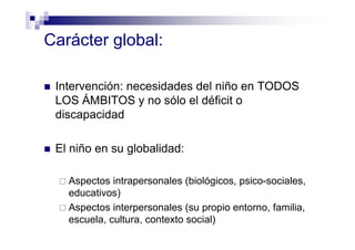 Carácter global:
Intervención: necesidades del niño en TODOS
LOS ÁMBITOS y no sólo el déficit o
discapacidad
El niño en su globalidad:
Aspectos intrapersonales (biológicos, psico-sociales,
educativos)
Aspectos interpersonales (su propio entorno, familia,
escuela, cultura, contexto social)
 