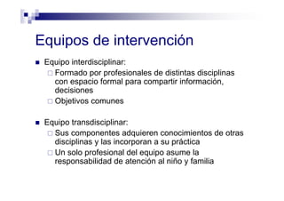 Equipos de intervención
Equipo interdisciplinar:
Formado por profesionales de distintas disciplinas
con espacio formal para compartir información,
decisiones
Objetivos comunes
Equipo transdisciplinar:
Sus componentes adquieren conocimientos de otras
disciplinas y las incorporan a su práctica
Un solo profesional del equipo asume la
responsabilidad de atención al niño y familia
 
