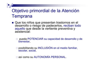 Objetivo primordial de la Atención
Temprana
Que los niños que presentan trastornos en el
desarrollo o riesgo de padecerlos, reciban todo
aquello que desde la vertiente preventiva y
asistencial:
pueda POTENCIAR su capacidad de desarrollo y de
bienestar,
posibilitando su INCLUSIÓN en el medio familiar,
escolar, social,
así como su AUTONOMÍA PERSONAL.
 