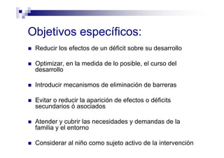 Objetivos específicos:
Reducir los efectos de un déficit sobre su desarrollo
Optimizar, en la medida de lo posible, el curso del
desarrollo
Introducir mecanismos de eliminación de barreras
Evitar o reducir la aparición de efectos o déficits
secundarios ó asociados
Atender y cubrir las necesidades y demandas de la
familia y el entorno
Considerar al niño como sujeto activo de la intervención
 