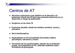 Centros de AT
Servicios autónomos cuyo objetivo es la atención a la
población infantil de 0-6 años que presenta trastornos en su
desarrollo o riesgo de padecerlos
Surgieron en los años 70
Evolución paralela: desde los ámbitos sanitario, social y
educativo
Será interdisciplinar
Especialistas en AT procedentes del ámbito médico,
psicológico, educativo y social
Formación de los profesionales: además de su titulación
propia, será específica en AT, obtenida mediante ciclos
formativos de post-grado
 