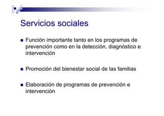 Servicios sociales
Función importante tanto en los programas de
prevención como en la detección, diagnóstico e
intervención
Promoción del bienestar social de las familias
Elaboración de programas de prevención e
intervención
 