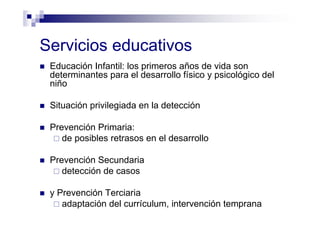 Servicios educativos
Educación Infantil: los primeros años de vida son
determinantes para el desarrollo físico y psicológico del
niño
Situación privilegiada en la detección
Prevención Primaria:
de posibles retrasos en el desarrollo
Prevención Secundaria
detección de casos
y Prevención Terciaria
adaptación del currículum, intervención temprana
 