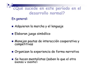 ¿Qué sucede en este período en el
desarrollo normal?
En general:
Adquieren la marcha y el lenguaje
Elaboran juego simbólico
Manejan pautas de interacción cooperativa y
competitivas
Organizan la experiencia de forma narrativa
Se hacen mentalistas (saben lo que el otro
piensa y siente)
 