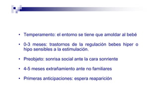 • Temperamento: el entorno se tiene que amoldar al bebé
• 0-3 meses: trastornos de la regulación bebes hiper o
hipo sensibles a la estimulación.
• Preobjeto: sonrisa social ante la cara sonriente
• 4-5 meses extrañamiento ante no familiares
• Primeras anticipaciones: espera reaparición
 