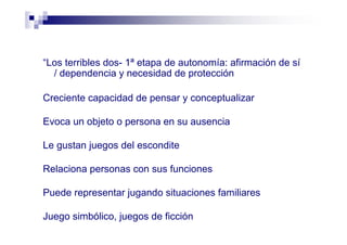 “Los terribles dos- 1ª etapa de autonomía: afirmación de sí
/ dependencia y necesidad de protección
Creciente capacidad de pensar y conceptualizar
Evoca un objeto o persona en su ausencia
Le gustan juegos del escondite
Relaciona personas con sus funciones
Puede representar jugando situaciones familiares
Juego simbólico, juegos de ficción
 