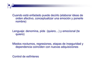 Cuando está enfadado puede decirlo (elaborar ideas de
orden afectivo, conceptualizar una emoción y ponerle
nombre)
Lenguaje: denomina, pide (quiero…) y emocional (te
quiero)
Miedos nocturnos, regresiones, etapas de inseguridad y
dependencia coinciden con nuevas adquisiciones
Control de esfínteres
 