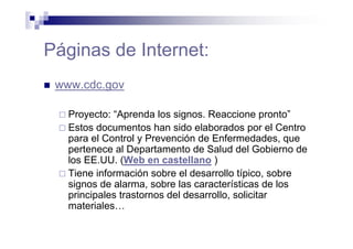 Páginas de Internet:
www.cdc.gov
Proyecto: “Aprenda los signos. Reaccione pronto”
Estos documentos han sido elaborados por el Centro
para el Control y Prevención de Enfermedades, que
pertenece al Departamento de Salud del Gobierno de
los EE.UU. (Web en castellano )
Tiene información sobre el desarrollo típico, sobre
signos de alarma, sobre las características de los
principales trastornos del desarrollo, solicitar
materiales…
 