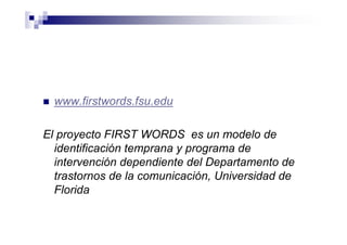 www.firstwords.fsu.edu
El proyecto FIRST WORDS es un modelo de
identificación temprana y programa de
intervención dependiente del Departamento de
trastornos de la comunicación, Universidad de
Florida
 