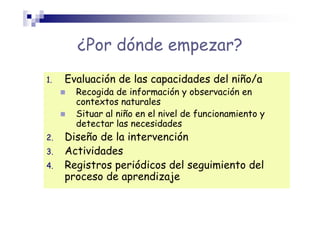 ¿Por dónde empezar?
1. Evaluación de las capacidades del niño/a
Recogida de información y observación en
contextos naturales
Situar al niño en el nivel de funcionamiento y
detectar las necesidades
2. Diseño de la intervención
3. Actividades
4. Registros periódicos del seguimiento del
proceso de aprendizaje
 