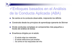 Enfoques basados en el Análisis
de la Conducta Aplicada (ABA)
Se centra en la conducta observable, mejorando los déficits
Construido desde los principios de aprendizaje operante de Skinner
Divide conductas complejas en componentes más pequeños a
través del análisis de tareas
Enseñanza dirigida por el adulto:
El adulto elige los materiales
El adulto selecciona qué enseñar
Se centra en las respuestas del niño
 