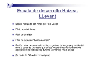 Escala de desarrollo Haizea-
LLevant
Escala realizada con niños del País Vasco
Fácil de administrar
Fácil de analizar
Fácil de detectar: “banderas rojas”
Evalúa: nivel de desarrollo social, cognitivo, de lenguaje y motriz del
niño, a partir de una tabla que ofrece los parámetros normales de
adquisición de habilidades durante la infancia (0 a 5 años)
Se parte de EC (edad cronológica)
 