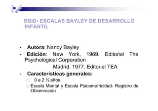 BSID- ESCALAS BAYLEY DE DESARROLLO
INFANTIL
- Autora: Nancy Bayley
- Edición: New York, 1969. Editorial The
Psychological Corporation
Madrid, 1977. Editorial TEA
- Características generales:
0 a 2 ½ años
Escala Mental y Escala Psicomotricidad- Registro de
Observación
 