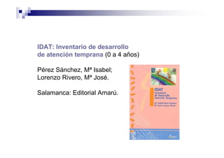 IDAT: Inventario de desarrollo
de atención temprana (0 a 4 años)
Pérez Sánchez, Mª Isabel;
Lorenzo Rivero, Mª José.
Salamanca: Editorial Amarú.
 