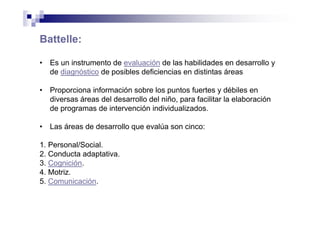 Battelle:
• Es un instrumento de evaluación de las habilidades en desarrollo y
de diagnóstico de posibles deficiencias en distintas áreas
• Proporciona información sobre los puntos fuertes y débiles en
diversas áreas del desarrollo del niño, para facilitar la elaboración
de programas de intervención individualizados.
• Las áreas de desarrollo que evalúa son cinco:
1. Personal/Social.
2. Conducta adaptativa.
3. Cognición.
4. Motriz.
5. Comunicación.
 