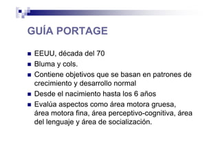 GUÍA PORTAGE
EEUU, década del 70
Bluma y cols.
Contiene objetivos que se basan en patrones de
crecimiento y desarrollo normal
Desde el nacimiento hasta los 6 años
Evalúa aspectos como área motora gruesa,
área motora fina, área perceptivo-cognitiva, área
del lenguaje y área de socialización.
 