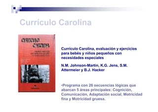 Currículo Carolina
Currículo Carolina, evaluación y ejercicios
para bebés y niños pequeños con
necesidades especiales
N.M. Johnson-Martin, K.G. Jens, S.M.
Attermeier y B.J. Hacker
•Programa con 26 secuencias lógicas que
abarcan 5 áreas principales: Cognición,
Comunicación, Adaptación social, Motricidad
fina y Motricidad gruesa.
 