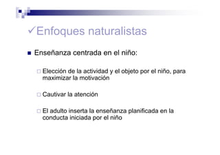Enfoques naturalistas
Enseñanza centrada en el niño:
Elección de la actividad y el objeto por el niño, para
maximizar la motivación
Cautivar la atención
El adulto inserta la enseñanza planificada en la
conducta iniciada por el niño
 