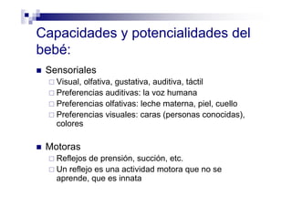 Capacidades y potencialidades del
bebé:
Sensoriales
Visual, olfativa, gustativa, auditiva, táctil
Preferencias auditivas: la voz humana
Preferencias olfativas: leche materna, piel, cuello
Preferencias visuales: caras (personas conocidas),
colores
Motoras
Reflejos de prensión, succión, etc.
Un reflejo es una actividad motora que no se
aprende, que es innata
 