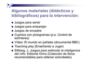 Algunos materiales (didácticos y
bibliográficos) para la intervención:
Juegos para seriar
Juegos para emparejar
Juegos de encastre
Cuentos con pictogramas (p.e. Control de
esfínteres)
Vídeo: El mundo en pañales (documental BBC)
Teaching play (Enseñando a Jugar)
Sillberg, J. Juegos para estimular la inteligencia
del niño. Editorial Oniro (Colección de libros
recomendables para obtener actividades)
 
