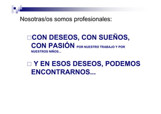 Nosotras/os somos profesionales:
CON DESEOS, CON SUEÑOS,
CON PASIÓN POR NUESTRO TRABAJO Y POR
NUESTROS NIÑOS...
Y EN ESOS DESEOS, PODEMOS
ENCONTRARNOS...
 